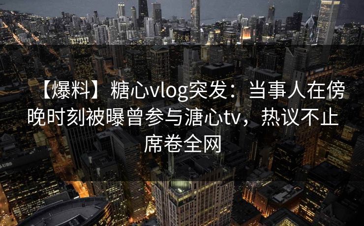 【爆料】糖心vlog突发：当事人在傍晚时刻被曝曾参与溏心tv，热议不止席卷全网