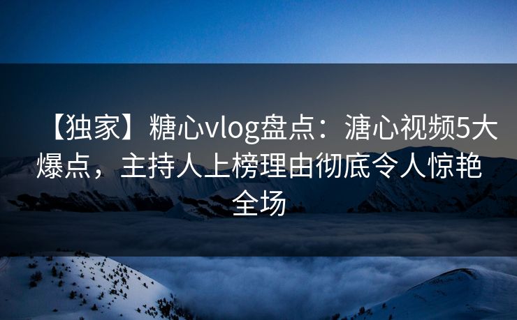 【独家】糖心vlog盘点：溏心视频5大爆点，主持人上榜理由彻底令人惊艳全场