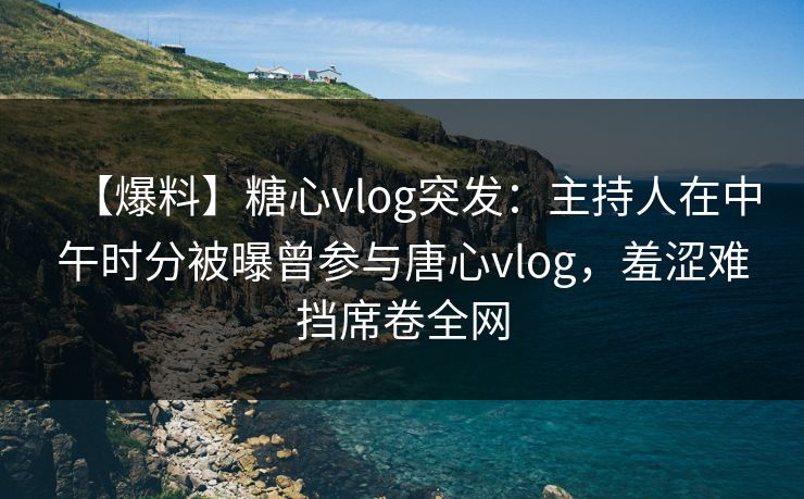【爆料】糖心vlog突发：主持人在中午时分被曝曾参与唐心vlog，羞涩难挡席卷全网