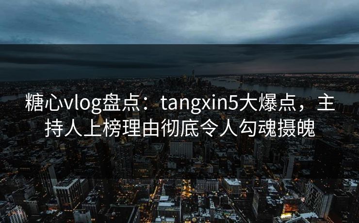 糖心vlog盘点：tangxin5大爆点，主持人上榜理由彻底令人勾魂摄魄