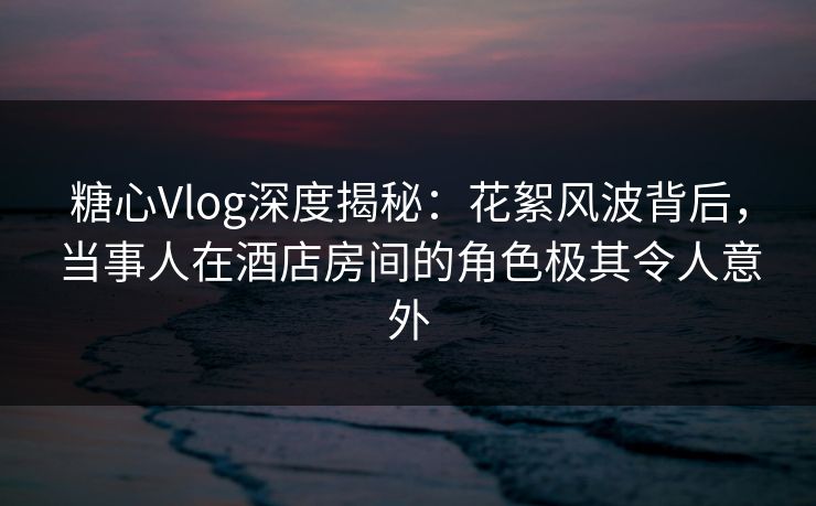 糖心Vlog深度揭秘：花絮风波背后，当事人在酒店房间的角色极其令人意外