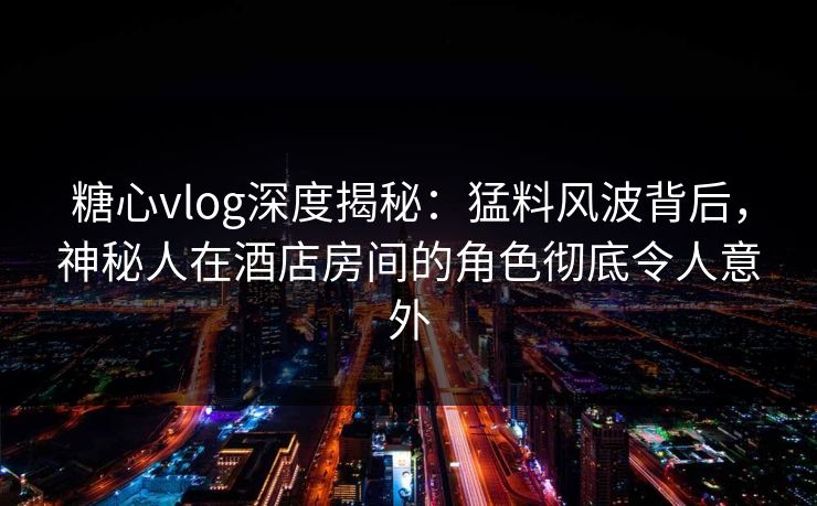 糖心vlog深度揭秘：猛料风波背后，神秘人在酒店房间的角色彻底令人意外
