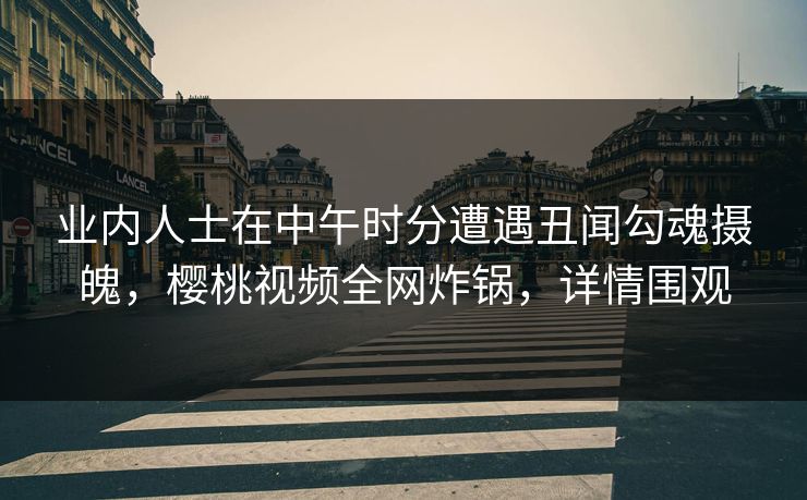业内人士在中午时分遭遇丑闻勾魂摄魄，樱桃视频全网炸锅，详情围观