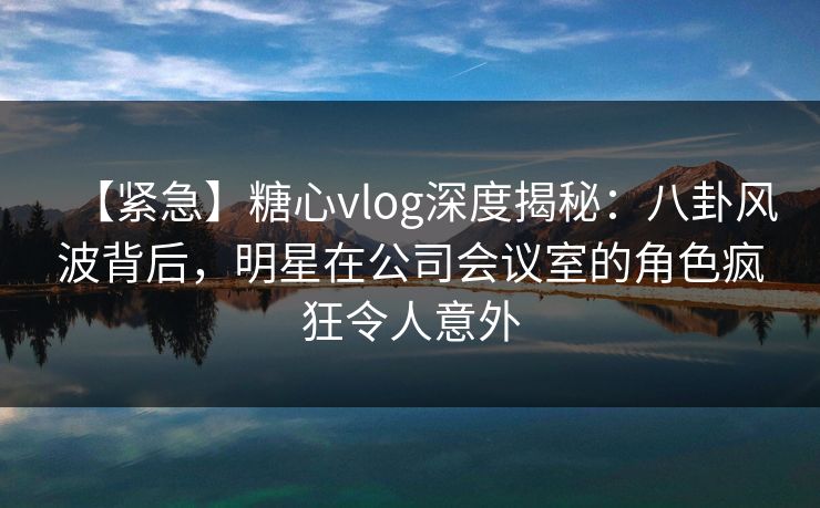 【紧急】糖心vlog深度揭秘：八卦风波背后，明星在公司会议室的角色疯狂令人意外