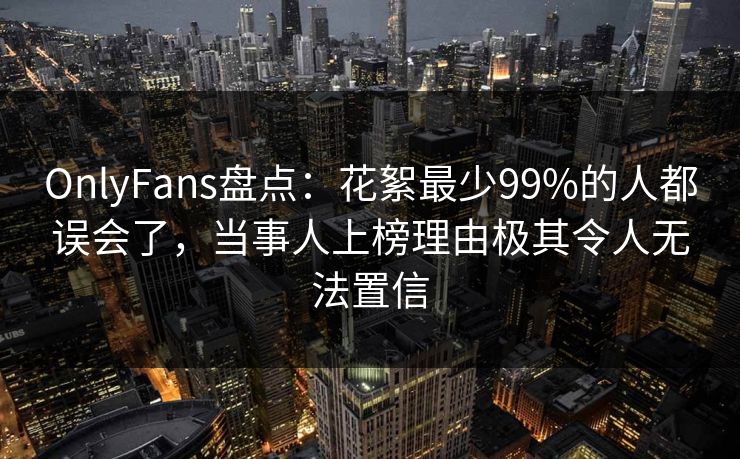 OnlyFans盘点：花絮最少99%的人都误会了，当事人上榜理由极其令人无法置信