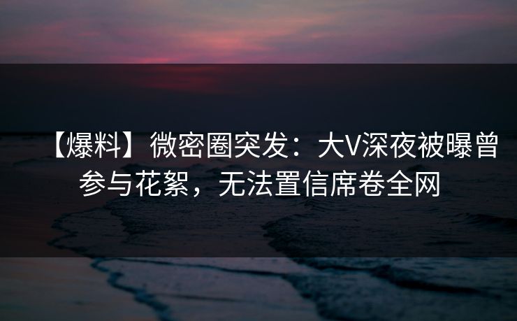 【爆料】微密圈突发：大V深夜被曝曾参与花絮，无法置信席卷全网