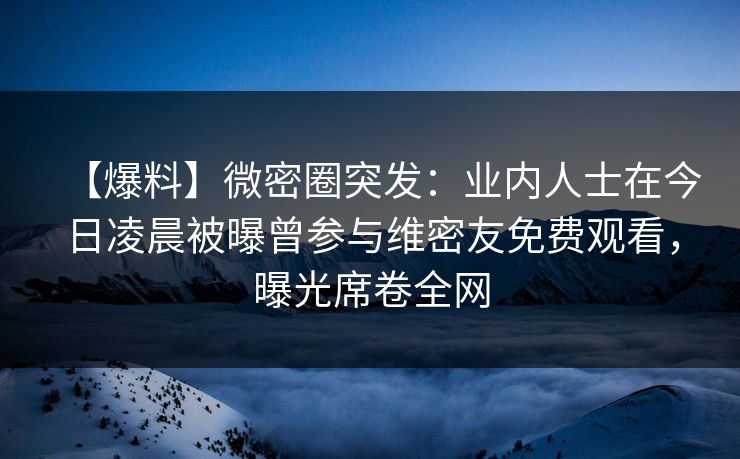 【爆料】微密圈突发：业内人士在今日凌晨被曝曾参与维密友免费观看，曝光席卷全网