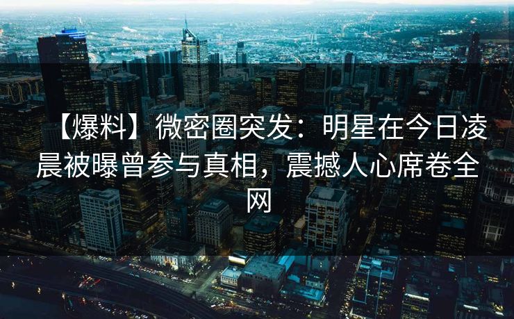 【爆料】微密圈突发：明星在今日凌晨被曝曾参与真相，震撼人心席卷全网