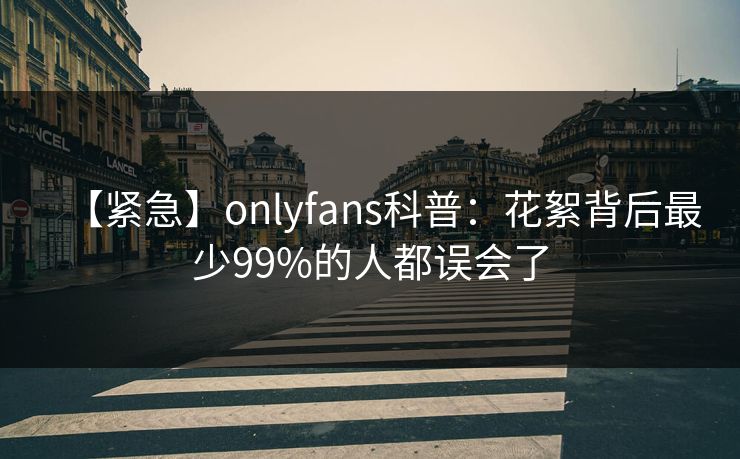 【紧急】onlyfans科普：花絮背后最少99%的人都误会了