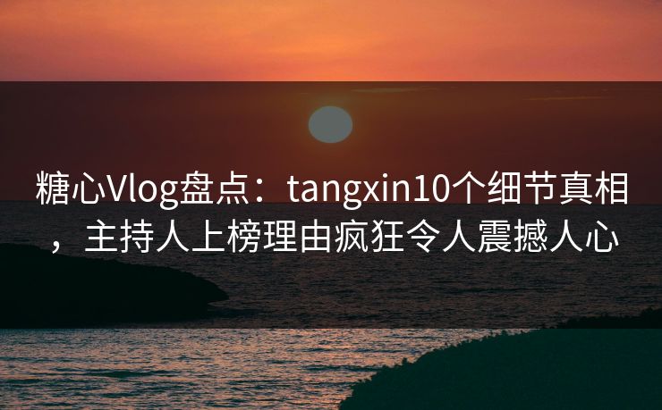 糖心Vlog盘点：tangxin10个细节真相，主持人上榜理由疯狂令人震撼人心