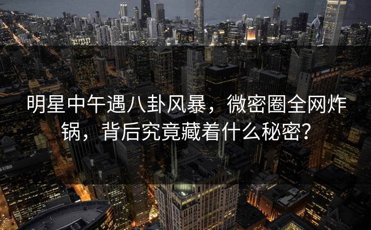 明星中午遇八卦风暴，微密圈全网炸锅，背后究竟藏着什么秘密？