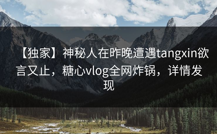 【独家】神秘人在昨晚遭遇tangxin欲言又止，糖心vlog全网炸锅，详情发现