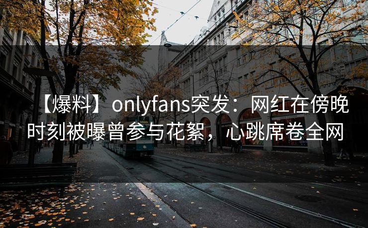 【爆料】onlyfans突发:网红在傍晚时刻被曝曾参与花絮,心跳席卷全网 【爆料】onlyfans突发:网红在傍晚时刻被曝曾参与花絮,心跳席卷全网