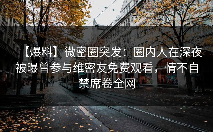 【爆料】微密圈突发：圈内人在深夜被曝曾参与维密友免费观看，情不自禁席卷全网