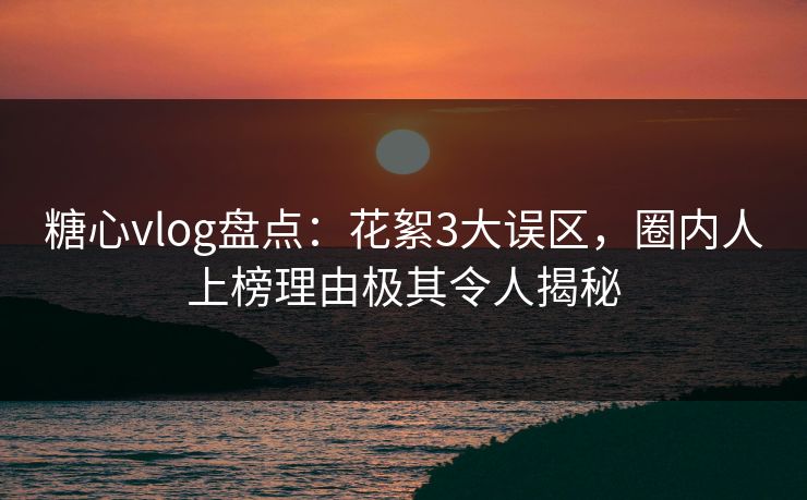 糖心vlog盘点：花絮3大误区，圈内人上榜理由极其令人揭秘