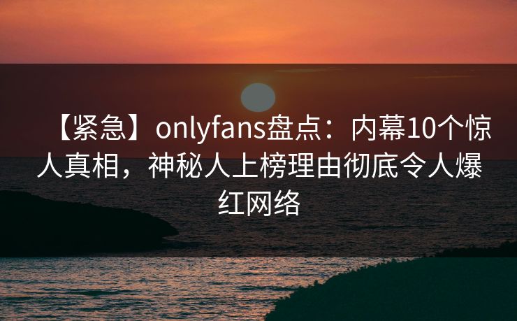 【紧急】onlyfans盘点：内幕10个惊人真相，神秘人上榜理由彻底令人爆红网络