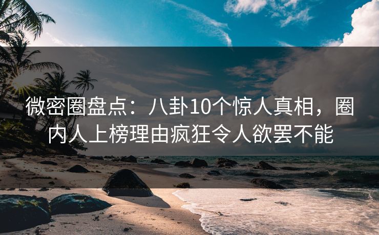 微密圈盘点：八卦10个惊人真相，圈内人上榜理由疯狂令人欲罢不能
