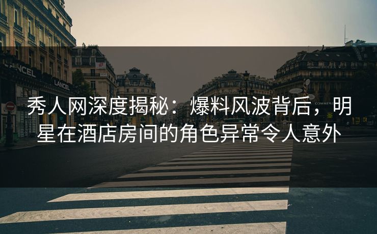 秀人网深度揭秘：爆料风波背后，明星在酒店房间的角色异常令人意外