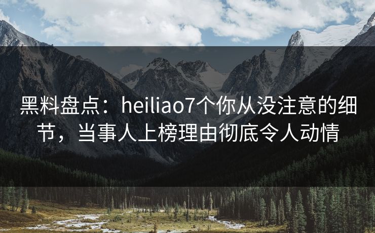 黑料盘点：heiliao7个你从没注意的细节，当事人上榜理由彻底令人动情