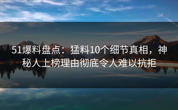 51爆料盘点：猛料10个细节真相，神秘人上榜理由彻底令人难以抗拒