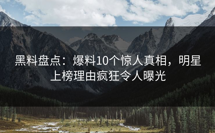 黑料盘点：爆料10个惊人真相，明星上榜理由疯狂令人曝光
