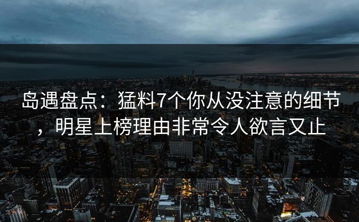 岛遇盘点：猛料7个你从没注意的细节，明星上榜理由非常令人欲言又止