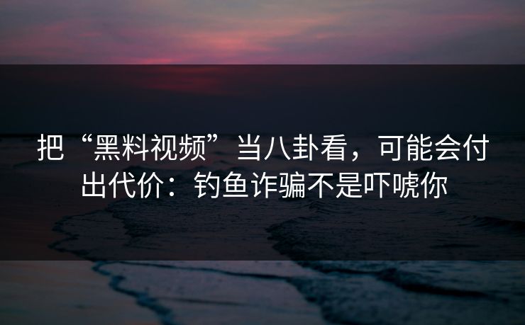 把“黑料视频”当八卦看，可能会付出代价：钓鱼诈骗不是吓唬你
