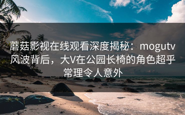 蘑菇影视在线观看深度揭秘：mogutv风波背后，大V在公园长椅的角色超乎常理令人意外