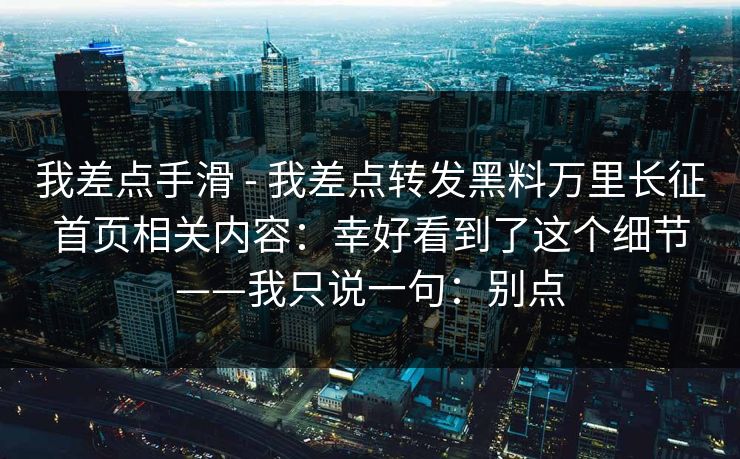 我差点手滑 - 我差点转发黑料万里长征首页相关内容：幸好看到了这个细节——我只说一句：别点
