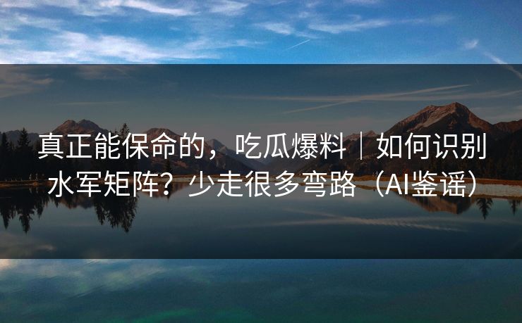真正能保命的，吃瓜爆料｜如何识别水军矩阵？少走很多弯路（AI鉴谣）