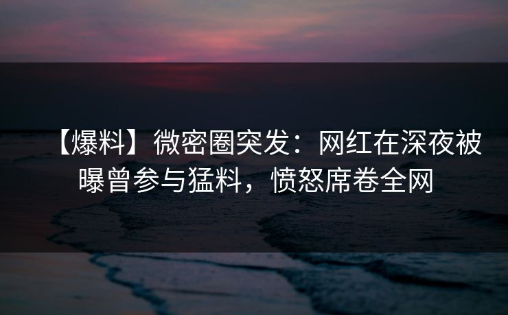 【爆料】微密圈突发：网红在深夜被曝曾参与猛料，愤怒席卷全网