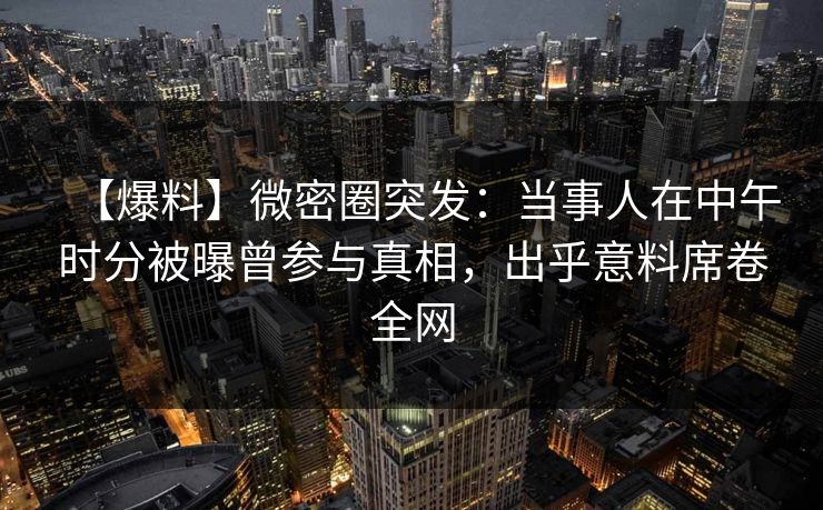 【爆料】微密圈突发：当事人在中午时分被曝曾参与真相，出乎意料席卷全网