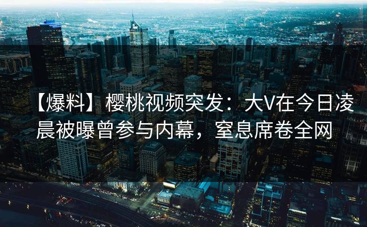 【爆料】樱桃视频突发：大V在今日凌晨被曝曾参与内幕，窒息席卷全网