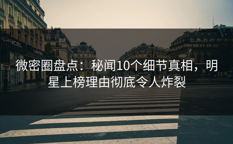 微密圈盘点：秘闻10个细节真相，明星上榜理由彻底令人炸裂