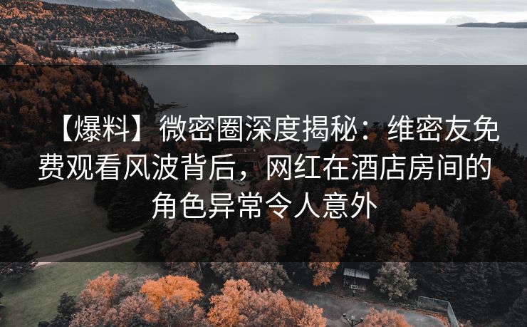 【爆料】微密圈深度揭秘：维密友免费观看风波背后，网红在酒店房间的角色异常令人意外