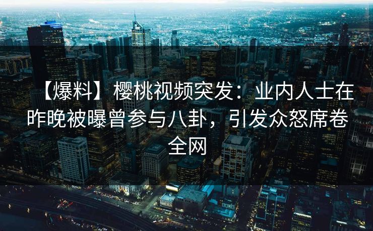 【爆料】樱桃视频突发：业内人士在昨晚被曝曾参与八卦，引发众怒席卷全网