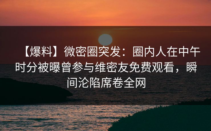 【爆料】微密圈突发：圈内人在中午时分被曝曾参与维密友免费观看，瞬间沦陷席卷全网