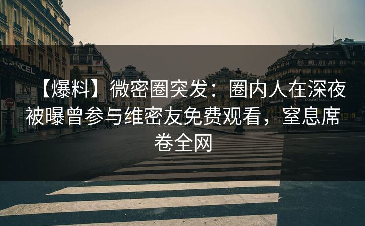 【爆料】微密圈突发:圈内人在深夜被曝曾参与维密友免费观看,窒息席卷全网 【爆料】微密圈突发:圈内人在深夜被曝曾参与维密友免费观看,窒息席卷全网