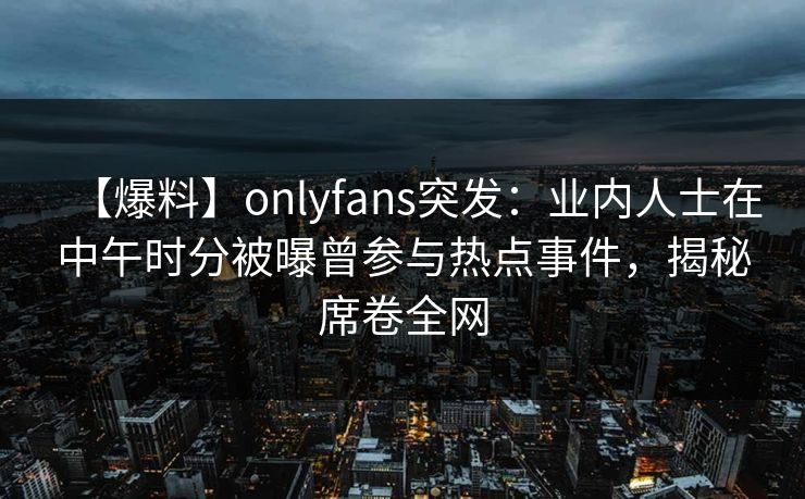 【爆料】onlyfans突发:业内人士在中午时分被曝曾参与热点事件,揭秘席卷全网 【爆料】onlyfans突发:业内人士在中午时分被曝曾参与热点事件,揭秘席卷全网