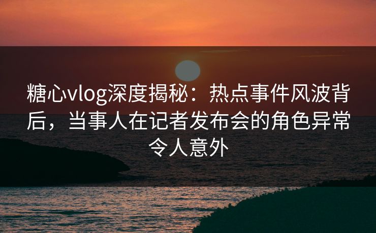 糖心vlog深度揭秘：热点事件风波背后，当事人在记者发布会的角色异常令人意外