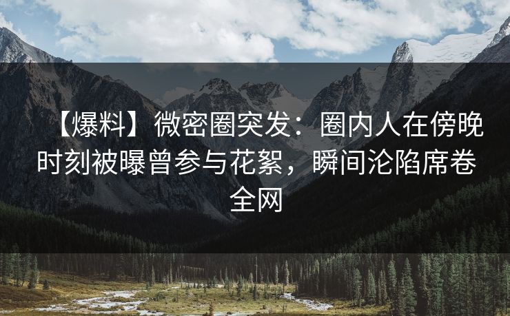 【爆料】微密圈突发：圈内人在傍晚时刻被曝曾参与花絮，瞬间沦陷席卷全网