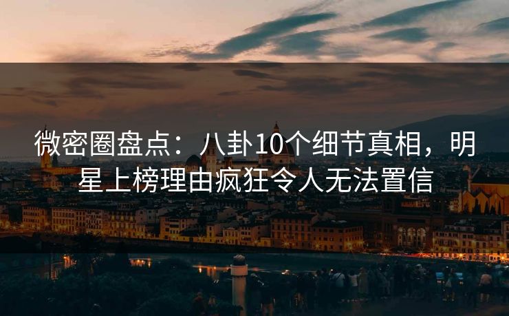 微密圈盘点：八卦10个细节真相，明星上榜理由疯狂令人无法置信