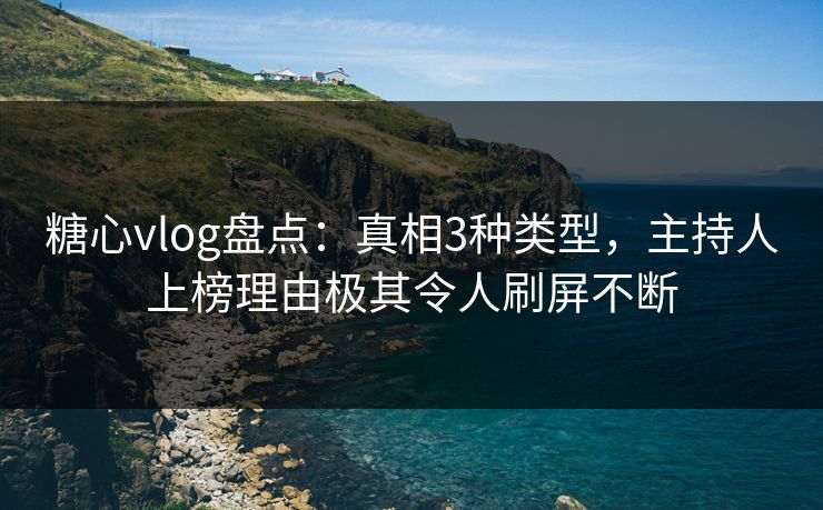 糖心vlog盘点：真相3种类型，主持人上榜理由极其令人刷屏不断