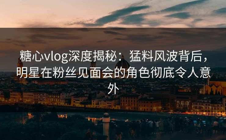 糖心vlog深度揭秘：猛料风波背后，明星在粉丝见面会的角色彻底令人意外