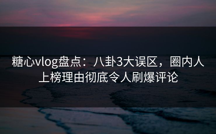 糖心vlog盘点：八卦3大误区，圈内人上榜理由彻底令人刷爆评论