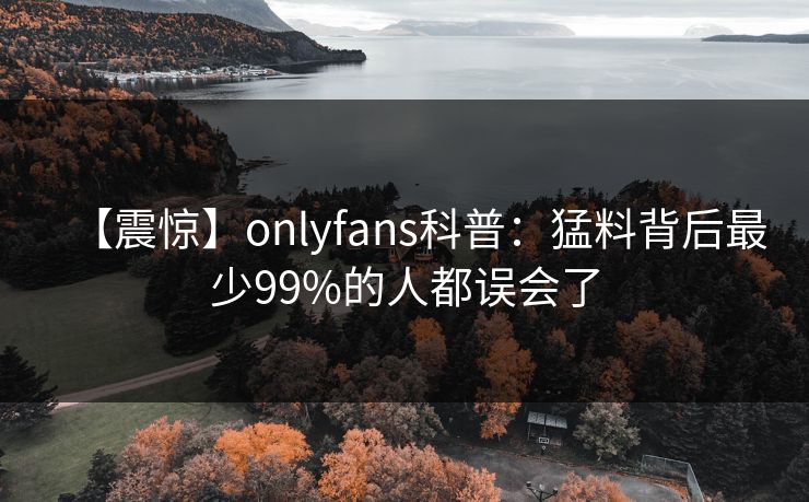【震惊】onlyfans科普:猛料背后最少99%的人都误会了 【震惊】onlyfans科普:猛料背后最少99%的人都误会了