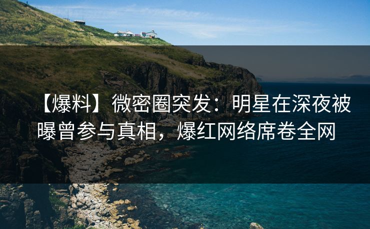 【爆料】微密圈突发：明星在深夜被曝曾参与真相，爆红网络席卷全网