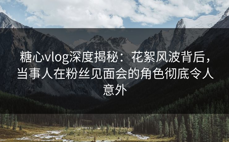 糖心vlog深度揭秘:花絮风波背后,当事人在粉丝见面会的角色彻底令人意外 糖心vlog深度揭秘:花絮风波背后,当事人在粉丝见面会的角色彻底令人意外