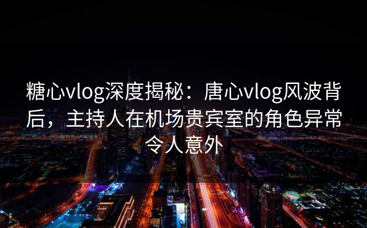 糖心vlog深度揭秘:唐心vlog风波背后,主持人在机场贵宾室的角色异常令人意外 糖心vlog深度揭秘:唐心vlog风波背后,主持人在机场贵宾室的角色异常令人意外