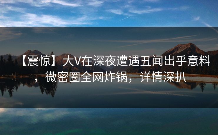 【震惊】大V在深夜遭遇丑闻出乎意料，微密圈全网炸锅，详情深扒
